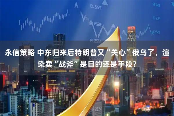 永信策略 中东归来后特朗普又“关心”俄乌了，渲染卖“战斧”是目的还是手段？