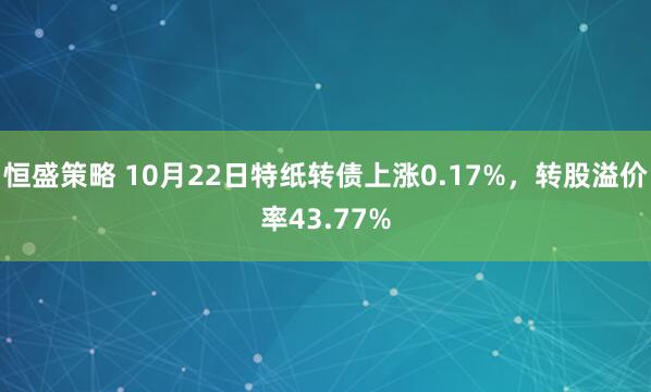 恒盛策略 10月22日特纸转债上涨0.17%，转股溢价率43.77%