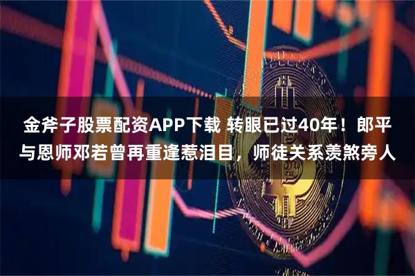 金斧子股票配资APP下载 转眼已过40年！郎平与恩师邓若曾再重逢惹泪目，师徒关系羡煞旁人