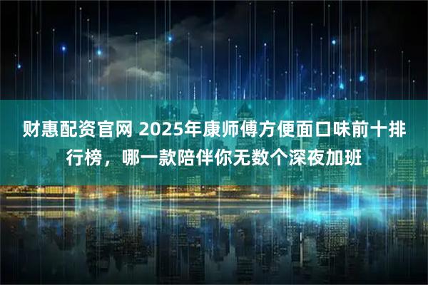 财惠配资官网 2025年康师傅方便面口味前十排行榜，哪一款陪伴你无数个深夜加班
