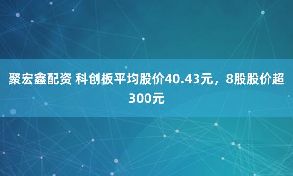 聚宏鑫配资 科创板平均股价40.43元，8股股价超300元