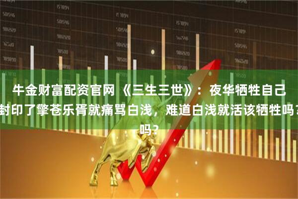 牛金财富配资官网 《三生三世》：夜华牺牲自己封印了擎苍乐胥就痛骂白浅，难道白浅就活该牺牲吗？