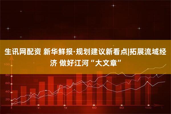 生讯网配资 新华鲜报·规划建议新看点|拓展流域经济 做好江河“大文章”