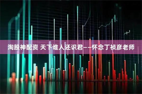 淘股神配资 天下谁人还识君——怀念丁祯彦老师