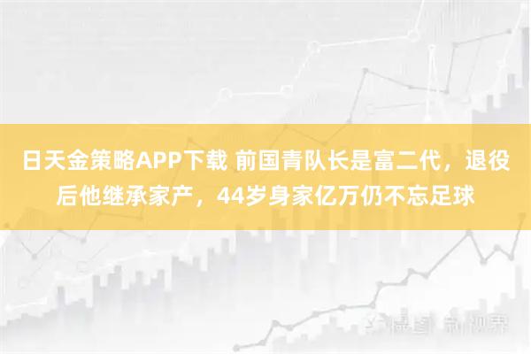 日天金策略APP下载 前国青队长是富二代，退役后他继承家产，44岁身家亿万仍不忘足球