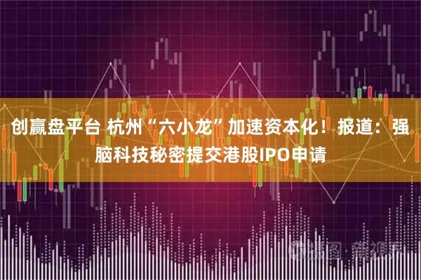 创赢盘平台 杭州“六小龙”加速资本化！报道：强脑科技秘密提交港股IPO申请