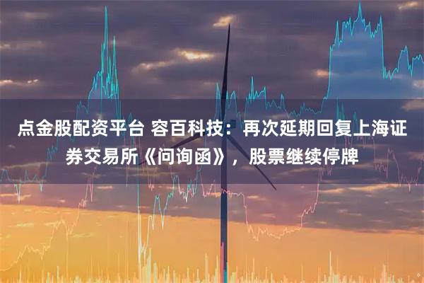 点金股配资平台 容百科技：再次延期回复上海证券交易所《问询函》，股票继续停牌