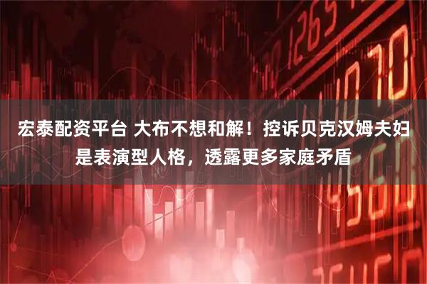 宏泰配资平台 大布不想和解！控诉贝克汉姆夫妇是表演型人格，透露更多家庭矛盾