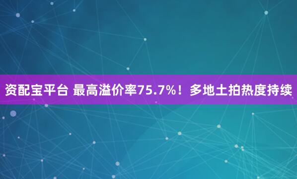 资配宝平台 最高溢价率75.7%！多地土拍热度持续