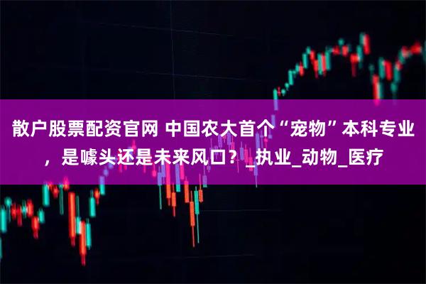 散户股票配资官网 中国农大首个“宠物”本科专业，是噱头还是未来风口？_执业_动物_医疗