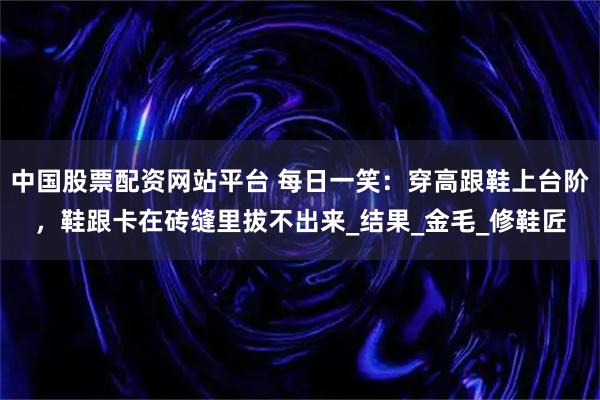 中国股票配资网站平台 每日一笑：穿高跟鞋上台阶，鞋跟卡在砖缝里拔不出来_结果_金毛_修鞋匠