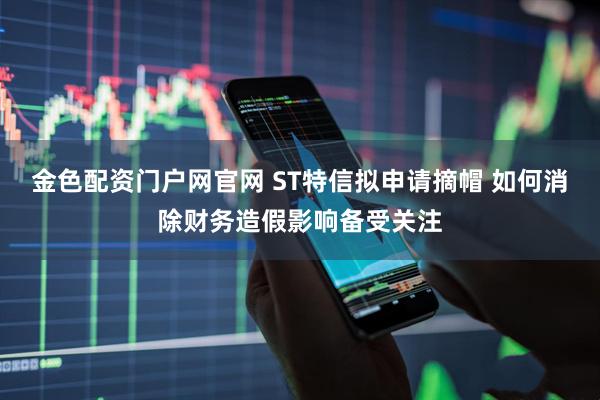 金色配资门户网官网 ST特信拟申请摘帽 如何消除财务造假影响备受关注