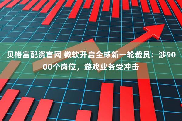 贝格富配资官网 微软开启全球新一轮裁员：涉9000个岗位，游戏业务受冲击