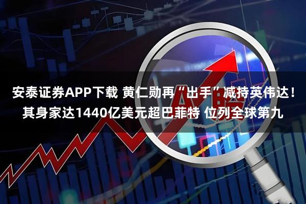 安泰证券APP下载 黄仁勋再“出手”减持英伟达！其身家达1440亿美元超巴菲特 位列全球第九