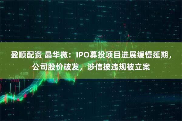 盈顺配资 晶华微：IPO募投项目进展缓慢延期，公司股价破发，涉信披违规被立案