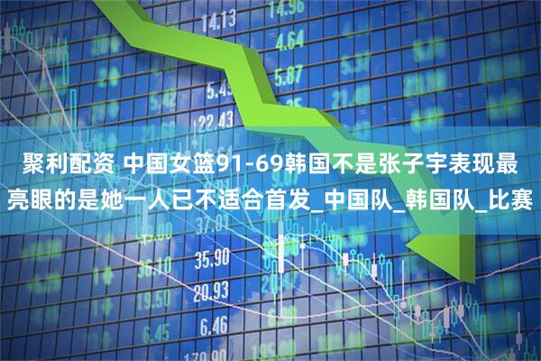 聚利配资 中国女篮91-69韩国不是张子宇表现最亮眼的是她一人已不适合首发_中国队_韩国队_比赛