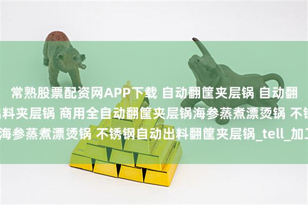 常熟股票配资网APP下载 自动翻筐夹层锅 自动翻筐漂烫锅价格 自动翻筐出料夹层锅 商用全自动翻筐夹层锅海参蒸煮漂烫锅 不锈钢自动出料翻筐夹层锅_tell_加工_调整