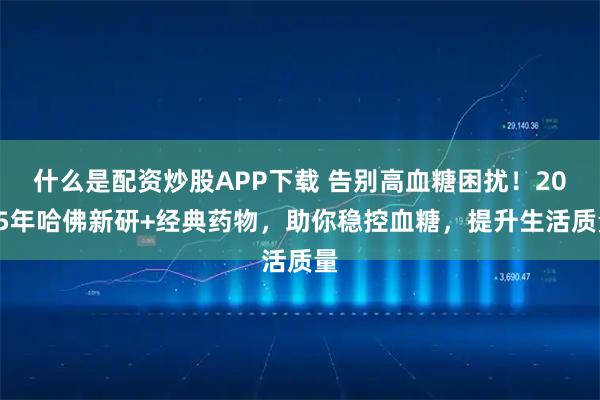 什么是配资炒股APP下载 告别高血糖困扰！2025年哈佛新研+经典药物，助你稳控血糖，提升生活质量