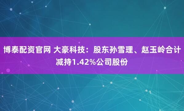 博泰配资官网 大豪科技：股东孙雪理、赵玉岭合计减持1.42%公司股份